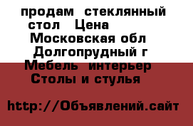 продам  стеклянный стол › Цена ­ 4 000 - Московская обл., Долгопрудный г. Мебель, интерьер » Столы и стулья   